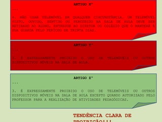 ARTIGO Xº
...

4. NÃO USAR TELEMÓVEL EM QUALQUER CIRCUNSTÂNCIA. UM TELEMÓVEL
VISTO, OUVIDO, SENTIDO OU PERCEBIDO NA SALA DE AULA DEVE SER
RETIRADO AO ALUNO, ENTREGUE AO DIRETOR DO COLÉGIO QUE O MANTERÁ À
SUA GUARDA PELO PERÍODO DE TRINTA DIAS.



                            ARTIGO Yº
...

3. É EXPRESSAMENTE PROIBIDO O USO       DE   TELEMÓVEIS   OU   OUTROS
DISPOSITIVOS MÓVEIS NA SALA DE AULA.



                            ARTIGO Zº
...

3. É EXPRESSAMENTE PROIBIDO O USO DE TELEMÓVEIS OU OUTROS
DISPOSITIVOS MÓVEIS NA SALA DE AULA EXCEPTO QUANDO AUTORIZADO PELO
PROFESSOR PARA A REALIZAÇÃO DE ATIVIDADES PEDAGÓGICAS.



                            TENDÊNCIA CLARA DE
 