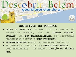 OBJETIVOS DO PROJETO
•   CRIAR E PUBLICAR UM WEB SITE, A PARTIR DO
    APLICATIVO   WEBNODE,  COM   UM  ASPETO   GRÁFICO
    CUIDADO, COM BOA NAVEGABILIDADE, COM INFORMAÇÃO
    SELECIONADA E CLARA E USER FRIENDLY;
•   GEORREFERENCIAR PONTOS DE INTERESSE TURÍSTICO;
•   RECONHECER A UTILIDADE DAS TECNOLOGIAS MÓVEIS,
    COMO FERRAMENTAS    DE APOIO À CRIAÇÃO DE PÁGINAS
    WEB.
 