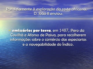 Paralelamente à exploração da costa africana, D. João II enviou: emissários por terra , em  1487,  Pero da Covilhã e Afonso de Paiva, para recolherem informações sobre o comércio das especiarias e a navegabilidade do Índico . 
