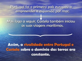 Portugal foi o primeiro país europeu a empreender a expansão por mar; Mas, logo a seguir, Castela também iniciou as suas viagens marítimas. Assim, a  rivalidade entre Portugal e Castela  sobre o domínio das terras era constante. 
