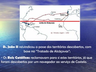 D. João II  reivindicou a posse dos territórios descobertos, com base  no  “Tratado de Alcáçovas”; Os  Reis Católicos  reclamavam para si estes territórios, já que foram descobertos por um navegador ao serviço de Castela. 