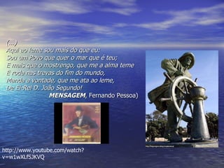 (...) Aqui ao leme sou mais do que eu:  Sou um Povo que quer o mar que é teu;  E mais que o mostrengo, que me a alma teme   E roda nas trevas do fim do mundo,  Manda a vontade, que me ata ao leme,  De El-Rei D. João Segundo!  MENSAGEM , Fernando Pessoa)  http://www.youtube.com/watch?v=w1wXLfSJKVQ 