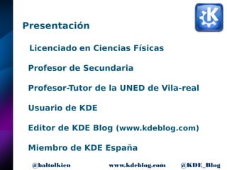 2www.kdeblog.com @KDE_Blog@baltolkien
Presentación
Licenciado en Ciencias Físicas
Profesor de Secundaria
Profesor-Tutor de la UNED de Vila-real
Usuario de KDE
Editor de KDE Blog (www.kdeblog.com)
Miembro de KDE España
 