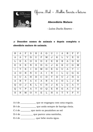 Abecedário Maluco

                                 - Luísa Ducla Soares -




 Descobre nomes de animais e depois completa o
abeedário maluco de animais.


B    A    F    S   H    Á    G      U    I    A   R   F   F
A    A    T    D   U    F    M      J   K     L   V   E   O
 L   E    Ã    O    S   D    Z      E   B    R    A   D   R
E    S    E    N    S   D    G      J   K    K    C   G   M
 I   T    E    I   D    M    D      É   G    U    A   T   I
A    O    R    N   U    A    I      N    I    L   Ç   G   G
A    U    A    H   D    C    D      T   D    U    J   H   A
A    R    T    A   C    A    R      A   C    O    L   J   R
Q    O    J    K    L   C    H      J   K     L   Ç   A   T
Q    V    P    A    T   O    Q      E   R    G    A   T   O
S    N    M    O    V   E    L      H   A     T   Y   F   Y



A é de ______________ que se engasgou com uma enguia.
B é de ______________ que anda sempre de barriga cheia.
C é de _________ que mete os pauzinhos ao sol
D é de ___________ que parece uma santinha,
E é de _____________. que bebe muita água.
 