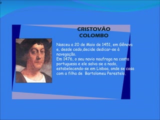 V   CRISTOVÃO COLOMBO     Nasceu a 20 de Maio de 1451, em Gênova e, desde cedo,decide dedicar-se à navegação.  Em 1476, o seu navio naufraga na costa portuguesa e ele salva-se a nado, estabelecendo-se em Lisboa, onde se casa com a filha de  Bartolomeu Perestelo.       