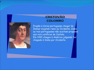 V   CRISTOVÃO COLOMBO     Propõe à Coroa portuguesa chegar às Índias viajando rumo ao Ocidente. Como os reis portugueses não aceitam propoem aos reis católicos de Castela. Em 1492 chegou à América julgando ter chagado à India por Ocidente.         