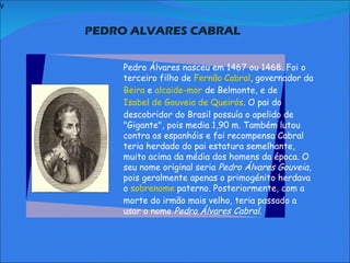 V   PEDRO ALVARES CABRAL     Pedro Álvares nasceu em 1467 ou 1468. Foi o terceiro filho de  Fernão Cabral , governador da  Beira  e  alcaide-mor  de Belmonte, e de  Isabel de Gouveia de Queirós . O pai do descobridor do Brasil possuía o apelido de "Gigante", pois media 1,90 m. Também lutou contra os espanhóis e foi recompensa Cabral teria herdado do pai estatura semelhante, muito acima da média dos homens da época. O seu nome original seria  Pedro Álvares Gouveia , pois geralmente apenas o primogénito herdava o  sobrenome  paterno. Posteriormente, com a morte do irmão mais velho, teria passado a usar o nome  Pedro Álvares Cabral.               