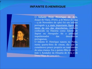 V   INFANTE D.HENRIQUE     O  Infante Dom Henrique de Avis , duque de Viseu, (Porto, 4 de Março de 1394 – 13 de Novembro de 1460) foi um infante português  e a mais importante figura do início da era das descobertas,  também conhecido na História como  Infante de Sagres  ou  Navegador  foi o principal impulsionador das descobertas portuguesas. O Infante D. Henrique nasceu no Porto, numa quarta-feira de cinzas, dia que se considerava pouco propício ao nascimento de uma criança. Era o quinto filho do rei D. João I, fundador da Dinastia de Avis, e de Dona Filipa de Lencastre.   
