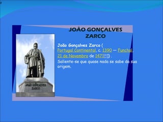 V   JOÃO GONÇALVES ZARCO     João Gonçalves Zarco  ( Portugal Continental , c.  1390  —  Funchal ,  21 de Novembro  de  1471 [1] ]) . Saliente-se que quase nada se sabe da sua origem.           