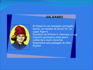 V   GIL EANES     Gil Eanes foi um navegador português, nasceu, em meados do século XV, em Lagos Algarve. Escudeiro do Infante D. Henrique, e cuja biografia permanece ainda pouco conhecida e muito discutida. Responsável pela passagem do Cabo Bojador.     
