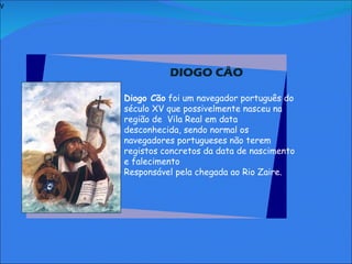 V   DIOGO CÃO     Diogo Cão  foi um navegador português do século XV que possivelmente nasceu na região de  Vila Real em data desconhecida, sendo normal os navegadores portugueses não terem registos concretos da data de nascimento e falecimento  Responsável pela chegada ao Rio Zaire.               