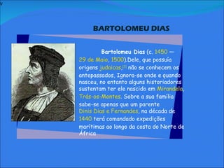V   BARTOLOMEU DIAS     Bartolomeu Dias  (c.  1450  —  29 de Maio ,  1500 ).Dele, que possuía origens  judaicas , [1]  não se conhecem os antepassados, Ignora-se onde e quando nasceu, no entanto alguns historiadores sustentam ter ele nascido em  Mirandela ,  Trás-os-Montes . Sobre a sua família sabe-se apenas que um parente  Dinis Dias e Fernandes , na década de  1440  terá comandado expedições marítimas ao longo da costa do Norte de África               