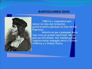 V   BARTOLOMEU DIAS       1488 foi o responsável pelo dobrar do Cabo das tormentas, posteriormente apelidado de Cabo da Boa Esperança. Saliente-se que a passagem deste Cabo teve um grande significado, não só pela sua dificuldade, mas também porque comprova haver passagem entre o Oceano Atlântico e o Oceano Índico.                    