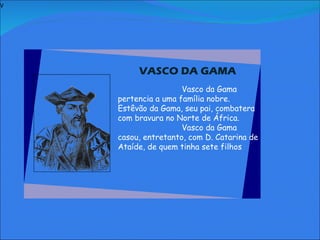 V   Vasco da Gama pertencia a uma família nobre. Estêvão da Gama, seu pai, combatera com bravura no Norte de África. Vasco da Gama casou, entretanto, com D. Catarina de Ataíde, de quem tinha sete filhos VASCO DA GAMA   