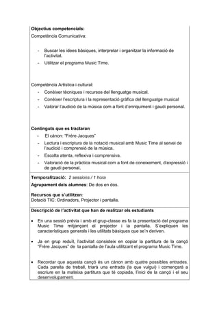 Objectius competencials:
Competència Comunicativa:


    -   Buscar les idees bàsiques, interpretar i organitzar la informació de
        l’activitat.
    -   Utilitzar el programa Music Time.



Competència Artística i cultural:
    -   Conèixer tècniques i recursos del llenguatge musical.
    -   Conèixer l’escriptura i la representació gràfica del llenguatge musical
    -   Valorar l’audició de la música com a font d’enriquiment i gaudi personal.



Continguts que es tractaran
    -   El cànon: “Frére Jacques”
    -   Lectura i escriptura de la notació musical amb Music Time al servei de
        l’audició i comprensió de la música.
    -   Escolta atenta, reflexiva i comprensiva.
    -   Valoració de la pràctica musical com a font de coneixement, d’expressió i
        de gaudi personal.

Temporalització: 2 sessions / 1 hora
Agrupament dels alumnes: De dos en dos.

Recursos que s’utilitzen:
Dotació TIC: Ordinadors, Projector i pantalla.

Descripció de l’activitat que han de realitzar els estudiants

•   En una sessió prèvia i amb el grup-classe es fa la presentació del programa
    Music Time mitjançant el projector i la pantalla. S’expliquen les
    característiques generals i les utilitats bàsiques que se’n deriven.

•   Ja en grup reduït, l’activitat consisteix en copiar la partitura de la cançó
    “Frére Jacques” de la pantalla de l’aula utilitzant el programa Music Time.


•   Recordar que aquesta cançó és un cànon amb quatre possibles entrades.
    Cada parella de treball, triarà una entrada (la que vulgui) i començarà a
    escriure en la mateixa partitura que té copiada, l’inici de la cançó i el seu
    desenvolupament.
 