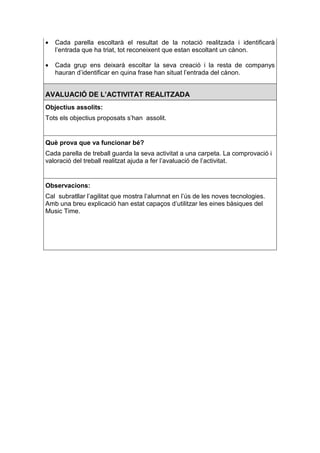 •   Cada parella escoltarà el resultat de la notació realitzada i identificarà
    l’entrada que ha triat, tot reconeixent que estan escoltant un cànon.

•   Cada grup ens deixarà escoltar la seva creació i la resta de companys
    hauran d’identificar en quina frase han situat l’entrada del cànon.


AVALUACIÓ DE L’ACTIVITAT REALITZADA
Objectius assolits:
Tots els objectius proposats s’han assolit.


Què prova que va funcionar bé?
Cada parella de treball guarda la seva activitat a una carpeta. La comprovació i
valoració del treball realitzat ajuda a fer l’avaluació de l’activitat.


Observacions:
Cal subratllar l’agilitat que mostra l’alumnat en l’ús de les noves tecnologies.
Amb una breu explicació han estat capaços d’utilitzar les eines bàsiques del
Music Time.
 