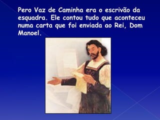 Pero Vaz de Caminha era o escrivão da
esquadra. Ele contou tudo que aconteceu
numa carta que foi enviada ao Rei, Dom
Manoel.
 