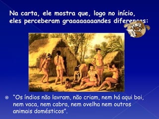 Na carta, ele mostra que, logo no início,
eles perceberam graaaaaaaandes diferenças:
⦿ “Os índios não lavram, não criam, nem há aqui boi,
nem vaca, nem cabra, nem ovelha nem outros
animais domésticos”.
 