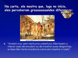 Na carta, ele mostra que, logo no início,
eles perceberam graaaaaaaandes diferenças:
⦿ “Andam nus, sem nenhuma cobertura. Não fazem o
menor caso de encobrir ou de mostrar suas vergonhas,
e nisso têm tanta inocência como em mostrar o rosto”.
 