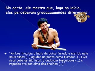 Na carta, ele mostra que, logo no início,
eles perceberam graaaaaaaandes diferenças:
⦿ “Ambos traziam o lábio de baixo furado e metido nele
seus ossos (...) agudos na ponta como furador. (...) Os
seus cabelos são lisos. E andavam tosquiados (...) e
rapados até por cima das orelhas (...) “.
 