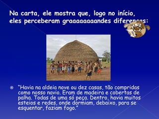Na carta, ele mostra que, logo no início,
eles perceberam graaaaaaaandes diferenças:
⦿ “Havia na aldeia nove ou dez casas, tão compridas
como nosso navio. Eram de madeira e cobertas de
palha. Todas de uma só peça. Dentro, havia muitos
esteios e redes, onde dormiam, debaixo, para se
esquentar, faziam fogo.”
 