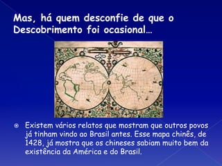 Mas, há quem desconfie de que o
Descobrimento foi ocasional…
⦿ Existem vários relatos que mostram que outros povos
já tinham vindo ao Brasil antes. Esse mapa chinês, de
1428, já mostra que os chineses sabiam muito bem da
existência da América e do Brasil.
 