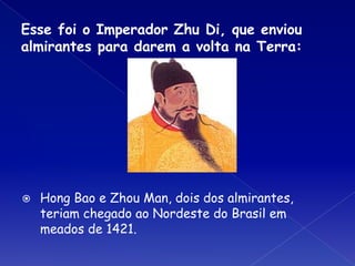 Esse foi o Imperador Zhu Di, que enviou
almirantes para darem a volta na Terra:
⦿ Hong Bao e Zhou Man, dois dos almirantes,
teriam chegado ao Nordeste do Brasil em
meados de 1421.
 