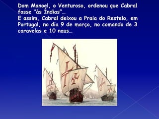 Dom Manoel, o Venturoso, ordenou que Cabral
fosse “às Índias”…
E assim, Cabral deixou a Praia do Restelo, em
Portugal, no dia 9 de março, no comando de 3
caravelas e 10 naus…
 