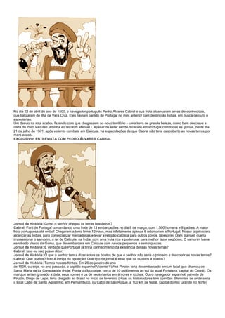 No dia 22 de abril do ano de 1500, o navegador português Pedro Álvares Cabral e sua frota alcançaram terras desconhecidas,
que batizaram de Ilha de Vera Cruz. Eles haviam partido de Portugal no mês anterior com destino às Índias, em busca de ouro e
especiarias.
Um desvio na rota acabou fazendo com que chegassem ao novo território – uma terra de grande beleza, como bem descreve a
carta de Pero Vaz de Caminha ao rei Dom Manuel I. Apesar de estar sendo recebido em Portugal com todas as glórias, neste dia
21 de julho de 1501, após violento combate em Calicute, há especulações de que Cabral não teria descoberto as novas terras por
mero acaso.
EXCLUSIVO! ENTREVISTA COM PEDRO ÁLVARES CABRAL




Jornal da História: Como o senhor chegou às terras brasileiras?
Cabral: Parti de Portugal comandando uma frota de 13 embarcações no dia 8 de março, com 1.500 homens e 8 padres. A maior
frota portuguesa até então! Chegaram a terra firme 12 naus, mas infelizmente apenas 6 retornaram a Portugal. Nosso objetivo era
alcançar as Índias, para comercializar mercadorias e levar a religião católica para outros povos. Nosso rei, Dom Manuel, queria
impressionar o samorim, o rei de Calicute, na Índia, com uma frota rica e poderosa, para melhor fazer negócios. O samorim havia
esnobado Vasco da Gama, que desembarcara em Calicute com navios pequenos e sem riquezas.
Jornal da História: É verdade que Portugal já tinha conhecimento da existência dessas novas terras?
Cabral: Isso eu não posso dizer.
Jornal da História: O que o senhor tem a dizer sobre os boatos de que o senhor não seria o primeiro a descobrir as novas terras?
Cabral: Que boatos? Isso é intriga da oposição! Que tipo de jornal é esse que dá ouvidos a boatos?
Jornal da História: Temos nossas fontes. Em 26 de janeiro do ano
de 1500, ou seja, no ano passado, o capitão espanhol Vicente Yáñez Pinzón teria desembarcado em um local que chamou de
Santa Maria de La Consolación (Hoje, Ponta do Mucuripe, cerca de 10 quilômetros ao sul da atual Fortaleza, capital do Ceará). Os
marujos teriam gravado a data, seus nomes e os de seus navios em árvores e rochas. Outro navegador espanhol, parente de
Pinzón, Diego de Lepe, teria chegado ao Brasil no início de fevereiro (Hoje, os historiadores têm opiniões diferentes de onde seria
o local Cabo de Santo Agostinho, em Pernambuco, ou Cabo de São Roque, a 100 km de Natal, capital do Rio Grande no Norte)
 