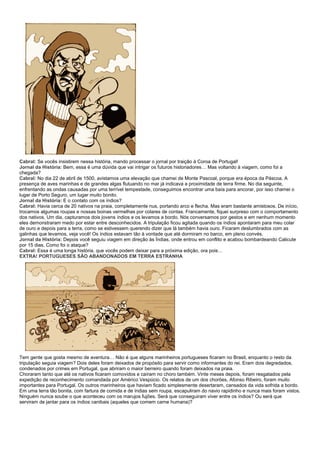 Cabral: Se vocês insistirem nessa história, mando processar o jornal por traição à Coroa de Portugal!
Jornal da História: Bem, essa é uma dúvida que vai intrigar os futuros historiadores… Mas voltando à viagem, como foi a
chegada?
Cabral: No dia 22 de abril de 1500, avistamos uma elevação que chamei de Monte Pascoal, porque era época da Páscoa. A
presença de aves marinhas e de grandes algas flutuando no mar já indicava a proximidade de terra firme. No dia seguinte,
enfrentando as ondas causadas por uma terrível tempestade, conseguimos encontrar uma baía para ancorar, por isso chamei o
lugar de Porto Seguro, um lugar muito bonito.
Jornal da História: E o contato com os índios?
Cabral: Havia cerca de 20 nativos na praia, completamente nus, portando arco e flecha. Mas eram bastante amistosos. De início,
trocamos algumas roupas e nossas boinas vermelhas por colares de contas. Francamente, fiquei surpreso com o comportamento
dos nativos. Um dia, capturamos dois jovens índios e os levamos a bordo. Nós conversamos por gestos e em nenhum momento
eles demonstraram medo por estar entre desconhecidos. A tripulação ficou agitada quando os índios apontaram para meu colar
de ouro e depois para a terra, como se estivessem querendo dizer que lá também havia ouro. Ficaram deslumbrados com as
galinhas que levamos, veja você! Os índios estavam tão à vontade que até dormiram no barco, em pleno convés.
Jornal da História: Depois você seguiu viagem em direção às Índias, onde entrou em conflito e acabou bombardeando Calicute
por 15 dias. Como foi o ataque?
Cabral: Essa é uma longa história, que vocês podem deixar para a próxima edição, ora pois…
EXTRA! PORTUGUESES SÃO ABANDONADOS EM TERRA ESTRANHA




Tem gente que gosta mesmo de aventura… Não é que alguns marinheiros portugueses ficaram no Brasil, enquanto o resto da
tripulação seguia viagem? Dois deles foram deixados de propósito para servir como informantes do rei. Eram dois degredados,
condenados por crimes em Portugal, que abriram o maior berreiro quando foram deixados na praia.
Choraram tanto que até os nativos ficaram comovidos e caíram no choro também. Vinte meses depois, foram resgatados pela
expedição de reconhecimento comandada por Américo Vespúcio. Os relatos de um dos chorões, Afonso Ribeiro, foram muito
importantes para Portugal. Os outros marinheiros que haviam ficado simplesmente desertaram, cansados da vida sofrida a bordo.
Em uma terra tão bonita, com fartura de comida e de índias sem roupa, escapuliram do navio rapidinho e nunca mais foram vistos.
Ninguém nunca soube o que aconteceu com os marujos fujões. Será que conseguiram viver entre os índios? Ou será que
serviram de jantar para os índios canibais (aqueles que comem carne humana)?
 