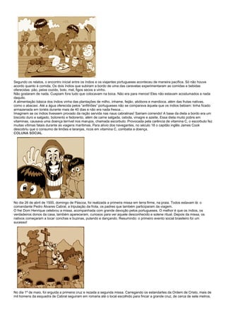 Segundo os relatos, o encontro inicial entre os índios e os viajantes portugueses aconteceu de maneira pacífica. Só não houve
acordo quanto à comida. Os dois índios que subiram a bordo de uma das caravelas experimentaram as comidas e bebidas
oferecidas: pão, peixe cozido, bolo, mel, figos secos e vinho.
Não gostaram de nada. Cuspiam fora tudo que colocavam na boca. Não era para menos! Eles não estavam acostumados a nada
daquilo.
A alimentação básica dos índios vinha das plantações de milho, inhame, feijão, abóbora e mandioca, além das frutas nativas,
como o abacaxi. Até a água oferecida pelos “anfitriões” portugueses não se comparava àquela que os índios bebiam: tinha ficado
armazenada em tonéis durante mais de 40 dias e não era nada fresca…
Imaginem se os índios tivessem provado da ração servida nas naus cabralinas! Sairiam correndo! A base da dieta a bordo era um
biscoito duro e salgado, bolorento e fedorento, além de carne salgada, cebola, vinagre e azeite. Essa dieta muito pobre em
vitaminas, causava uma doença terrível nos marujos, chamada escorbuto. Provocada pela carência de vitamina C, o escorbuto fez
muitas vítimas fatais durante as viagens marítimas. Para alívio dos navegantes, no século 18 o capitão inglês James Cook
descobriu que o consumo de limões e laranjas, ricos em vitamina C, combatia a doença.
COLUNA SOCIAL




No dia 26 de abril de 1500, domingo de Páscoa, foi realizada a primeira missa em terra firme, na praia. Todos estavam lá: o
comandante Pedro Álvares Cabral, a tripulação da frota, os padres que também participaram da viagem.
O frei Dom Henrique celebrou a missa, acompanhada com grande devoção pelos portugueses. O melhor é que os índios, os
verdadeiros donos da casa, também apareceram, curiosos para ver aquele desconhecido e solene ritual. Depois da missa, os
nativos começaram a tocar conchas e buzinas, pulando e dançando. Resumindo: o primeiro evento social brasileiro foi um
sucesso!




No dia 1º de maio, foi erguida a primeira cruz e rezada a segunda missa. Carregando os estandartes da Ordem de Cristo, mais de
mil homens da esquadra de Cabral seguiram em romaria até o local escolhido para fincar a grande cruz, de cerca de sete metros.
 