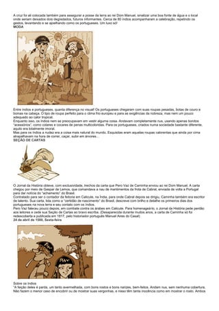 A cruz foi ali colocada também para assegurar a posse da terra ao rei Dom Manuel, sinalizar uma boa fonte de água e o local
onde seriam deixados dois degredados, futuros informantes. Cerca de 80 índios acompanharam a celebração, repetindo os
gestos, levantando e se ajoelhando como os portugueses. Um luxo só!
MODA




Entre índios e portugueses, quanta diferença no visual! Os portugueses chegaram com suas roupas pesadas, botas de couro e
boinas na cabeça. O tipo de roupa perfeito para o clima frio europeu e para as exigências da nobreza, mas nem um pouco
adequado ao calor tropical.
Enquanto isso, os índios nem se preocupavam em vestir alguma coisa. Andavam completamente nus, usando apenas bonitos
“acessórios”, como colares e cocares de penas multicoloridas. Para os portugueses, criados numa sociedade bastante diferente,
aquilo era totalmente imoral.
Mas para os índios a nudez era a coisa mais natural do mundo. Esquisitas eram aquelas roupas calorentas que ainda por cima
atrapalhavam na hora de correr, caçar, subir em árvores…
SEÇÃO DE CARTAS




O Jornal da História obteve, com exclusividade, trechos da carta que Pero Vaz de Caminha enviou ao rei Dom Manuel. A carta
chegou por meio de Gaspar de Lemos, que comandava a nau de mantimentos da frota de Cabral, enviada de volta a Portugal
para dar notícia do “achamento” do Brasil.
Contratado para ser o contador da feitoria em Calicute, na Índia, para onde Cabral depois se dirigiu, Caminha também era escritor
de talento. Sua carta, tida como a “certidão de nascimento” do Brasil, descreve com brilho e detalhe os primeiros dias dos
portugueses na nova terra e seu contato com os índios.
Pero Vaz faleceu pouco depois, em combate contra os árabes em Calicute. Para homenageá-lo, o Jornal da História pede perdão
aos leitores e cede sua Seção de Cartas ao bravo escriba. (Desaparecida durante muitos anos, a carta de Caminha só foi
redescoberta e publicada em 1817, pelo historiador português Manuel Aires do Casal)
24 de abril de 1500, Sexta-feira




Sobre os índios
“A feição deles é parda, um tanto avermelhada, com bons rostos e bons narizes, bem-feitos. Andam nus, sem nenhuma cobertura.
Não fazem o menor caso de encobrir ou de mostrar suas vergonhas, e nisso têm tanta inocência como em mostrar o rosto. Ambos
 