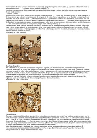 traziam o lábio de baixo furado e metido nele seus ossos (…) agudos na ponta como furador. (…) Os seus cabelos são lisos. E
andavam tosquiados (…) e rapados até por cima das orelhas (…) “
(Caminha, como os outros, ficou maravilhado com a inocência, ingenuidade e beleza dos índios, que se mostraram bastante
dóceis desde o início).
O contato a bordo
“Afonso Lopes, nosso piloto, estava em um daqueles navios pequenos. (…) Tomou dois daqueles homens da terra, mancebos e
de bons corpos, que estavam em uma espécie de jangada. Já de noite, Afonso Lopes trouxe-os ao Capitão, em cuja nau foram
recebidos com muito prazer e festa. (…) Quando eles vieram, o Capitão estava sentado em uma cadeira, bem-vestido, com um
colar de ouro muito grande no pescoço, e tendo aos pés um grande tapete como estrado. (…) Um deles, porém, reparou no colar
do Capitão e começou a acenar para a terra e depois para o colar, como se nos quisessem dizer que na terra também havia ouro.
(…) Nós assim interpretávamos os seus gestos, porque assim o desejávamos (…)”
(Durante muitos anos, Portugal desprezou o Brasil por considerar que as novas terras não tinham minérios de valor, como ouro,
prata e ferro, em seu subsolo, se contentando em pilhar o pau-brasil, madeira valiosa na Europa. Por um bom tempo, o Brasil
serviu apenas como rota e porto seguro para as Índias. Hoje sabemos que isso não é verdade, e que o país possui algumas das
maiores reservas minerais do mundo!)
26 de abril de 1500, Domingo




O palhaço Diogo Dias
“Do outro lado do rio, andavam muitos deles, dançando e folgando, uns diante dos outros, sem se tomarem pelas mãos. (…)
Dirigiu-se, então, para lá, Diogo Dias, homem gracioso e de prazer. Levou consigo um gaiteiro e sua gaita. E meteu-se a dançar
com eles, tomando-os pelas mãos; e eles folgavam e riam, e andavam com ele muito bem ao som da gaita. Depois de dançarem,
fez-lhes ali, andando no chão, muitas piruetas e salto mortal, de que eles se espantavam e riam muito. Mas como Diogo Dias
tocasse neles e os segurasse com essas brincadeiras, logo se tornaram esquivos como animais monteses (…)”
(Apesar de “mansos”, os índios evitavam o contato físico com os portugueses. Demonstravam dessa forma não serem tão
ingênuos, assim como o fato de não deixarem os portugueses dormirem na aldeia.)
30 de abril de 1500, Quinta-feira




Gente inocente
“Parecem-me gente de tal inocência que, se nós os entendêssemos, e eles a nós, seriam logo cristãos, porque parecem não ter
nenhuma crença. E portanto, se os degradados que aqui hão de ficar aprenderem bem sua fala e os entenderem, não duvido que
eles (…) hão de se tornar cristãos em nossa santa fé. Portanto, Vossa Alteza, que tanto deseja fazer crescer a santa fé católica,
deve cuidar da salvação deles . (…) Eles não lavram, nem criam. Nem há aqui boi, vaca, cabra, ovelha, galinha, ou qualquer outro
animal que esteja acostumado a conviver com o homem. (…) Nesse dia, enquanto ali andavam, dançaram e bailaram sempre com
os nossos, de maneira que são muito mais nossos amigos do que nós seus (…)”
(Aqui, Caminha se refere à docilidade dos índios, o que poderia facilitar a catequização pelos missionários católicos. É
interessante notar a sinceridade do relato neste último trecho, em que Caminha reconhece as “segundas intenções” dos
portugueses diante da alegria desinteressada dos índios)
 