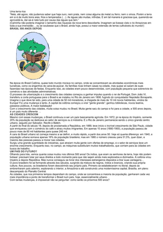 Uma terra rica
“Nela, até agora, não pudemos saber que haja ouro, nem prata, nem coisa alguma de metal ou ferro; nem o vimos. Porém a terra
em si é de muito bons ares, frios e temperados (…). As águas são muitas, infindas. E em tal maneira é graciosa que, querendo-se
aproveitá-la, dar-se-á nela tudo por causa das águas que tem.”
(Caminha não poderia imaginar o tamanho das riquezas da nova terra descoberta. Imaginem se tivesse visto o rio Amazonas em
toda a sua imensidão… ou se soubesse que o Brasil, ainda hoje, possui a maior extensão de terras cultiváveis do mundo!)
BRASIL 500 ANOS DEPOIS




Na época do Brasil Colônia, quase todo mundo morava no campo, onde se concentravam as atividades econômicas mais
lucrativas, como os engenhos de cana-de-açúcar. As famílias ricas tinham casas na cidade, mas quase só saíam de suas
fazendas nas épocas de festas. Enquanto isso, as cidades eram pouco desenvolvidas, com população pequena que sobrevivia do
comércio e das atividades administrativas.
O processo de urbanização e o crescimento das cidades começou a ganhar impulso quando o rei de Portugal, Dom João VI,
transferiu a corte portuguesa para o Brasil e se instalou no Rio de Janeiro em 1808, fugindo do conquistador Napoleão Bonaparte.
Imagine o que deve ter sido, para uma cidade de 50 mil moradores, a chegada de mais de 10 mil novos habitantes, vindos da
Europa! Foi uma mudança e tanto. A capital da colônia começou a virar “gente grande”: ganhou bibliotecas, novos teatros,
passeios públicos. A maior badalação!
Com o crescimento das cidades, muita coisa mudou no Brasil. Muita gente saiu do campo e foi para a cidade, e 500 anos depois,
é um país muito diferente …
AS CIDADES CRESCEM
Mesmo com essas mudanças, o Brasil continuou a ser um país basicamente agrícola. Em 1872, já na época do Império, somente
20% da população se dedicava ao setor de serviços ou à indústria. E o Rio de Janeiro permanecia sendo o único grande centro
urbano, seguido por Salvador, Recife e Belém.
A partir do final do século 18, depois de proclamada a República, em 1889, teve início o incrível crescimento de São Paulo, cidade
que enriqueceu com o comércio do café e atraiu muitos imigrantes. Em apenas 10 anos (1890-1900), a população passou de
pouco mais de 60 mil habitantes para quase 240 mil.
A cara do Brasil urbano só começa mesmo a se definir, e muito rápido, a partir dos anos 50. Veja só quanta diferença: em 1940, a
população urbana somava apenas 16% da população brasileira; mas em 1980 o número cresceu para 51,5%, quer dizer, a
maioria das pessoas passou a morar nas cidades.
Surgiu uma grande quantidade de indústrias, que atraíam muita gente com ofertas de emprego, e o setor de serviços teve um
enorme crescimento. Enquanto isso, no campo, as máquinas substituíam muitos trabalhadores, que corriam para as cidades em
busca de trabalho.
UM PAÍS DO FUTURO?
Olhando para trás, vemos quanta coisa mudou nos últimos 500 anos! Os índios, que eram os senhores da terra, hoje não podem
bobear: precisam lutar por seus direitos a todo momento para que não sejam ainda mais explorados e dizimados. A colônia virou
Império e depois República. Mas nunca conseguiu se livrar dos interesses estrangeiros dispostos a tirar suas vantagens…
O povo brasileiro foi se formando através dos séculos, surgindo da mistura de negros, índios e brancos, criando sua própria
cultura. Aos poucos, os brasileiros foram descobrindo seu próprio país. Primeiro se estabeleceram no litoral, depois se
embrenharam país adentro, explorando o interior, a Amazônia e até construindo uma moderníssima capital, Brasília, em pleno
descampado do Planalto Central.
As cidades, que nos primeiros tempos dependiam do campo, onde se concentrava a maioria da população, ganharam cada vez
mais importância a ponto de transformar o Brasil num país, hoje, essencialmente urbano.
Com tantas mudanças, é impossível não se perguntar: como serão os próximos 500 anos?
 