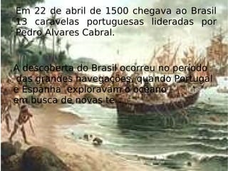 Em 22 de abril de 1500 chegava ao Brasil 13 caravelas portuguesas lideradas por Pedro Alvares Cabral.  A descoberta do Brasil ocorreu no período das grandes navegações, quando Portugal  e Espanha  exploravam o oceano  em busca de novas te rras. 