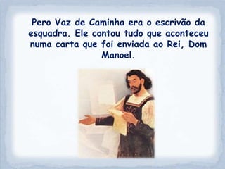 Pero Vaz de Caminha era o escrivão da
esquadra. Ele contou tudo que aconteceu
numa carta que foi enviada ao Rei, Dom
                Manoel.
 