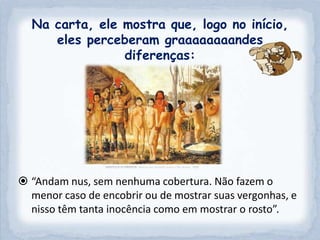 Na carta, ele mostra que, logo no início,
     eles perceberam graaaaaaaandes
                diferenças:




 “Andam nus, sem nenhuma cobertura. Não fazem o
  menor caso de encobrir ou de mostrar suas vergonhas, e
  nisso têm tanta inocência como em mostrar o rosto”.
 