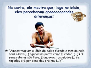 Na carta, ele mostra que, logo no início,
    eles perceberam graaaaaaaandes
               diferenças:




 “Ambos traziam o lábio de baixo furado e metido nele
  seus ossos (...) agudos na ponta como furador. (...) Os
  seus cabelos são lisos. E andavam tosquiados (...) e
  rapados até por cima das orelhas (...) “.
 