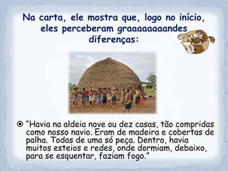Na carta, ele mostra que, logo no início,
    eles perceberam graaaaaaaandes
               diferenças:




 “Havia na aldeia nove ou dez casas, tão compridas
  como nosso navio. Eram de madeira e cobertas de
  palha. Todas de uma só peça. Dentro, havia
  muitos esteios e redes, onde dormiam, debaixo,
  para se esquentar, faziam fogo.”
 