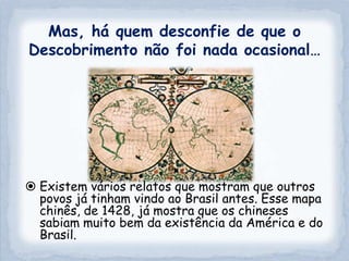 Mas, há quem desconfie de que o
Descobrimento não foi nada ocasional…




 Existem vários relatos que mostram que outros
  povos já tinham vindo ao Brasil antes. Esse mapa
  chinês, de 1428, já mostra que os chineses
  sabiam muito bem da existência da América e do
  Brasil.
 