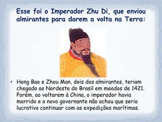 Esse foi o Imperador Zhu Di, que enviou
  almirantes para darem a volta na Terra:




• Hong Bao e Zhou Man, dois dos almirantes, teriam
  chegado ao Nordeste do Brasil em meados de 1421.
  Porém, ao voltarem à China, o imperador havia
  morrido e o novo governante não achou que seria
  lucrativo continuar com as expedições marítimas.
 