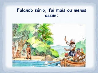 Falando sério, foi mais ou menos
             assim:
 