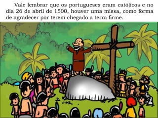 Vale lembrar que os portugueses eram católicos e no
dia 26 de abril de 1500, houver uma missa, como forma
de agradecer por terem chegado a terra firme.
 