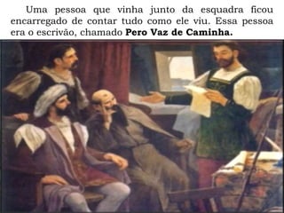 Uma pessoa que vinha junto da esquadra ficou
encarregado de contar tudo como ele viu. Essa pessoa
era o escrivão, chamado Pero Vaz de Caminha.
 