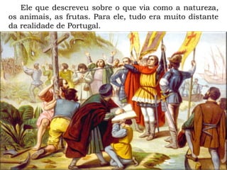 Ele que descreveu sobre o que via como a natureza,
os animais, as frutas. Para ele, tudo era muito distante
da realidade de Portugal.
 