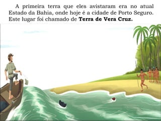 A primeira terra que eles avistaram era no atual
Estado da Bahia, onde hoje é a cidade de Porto Seguro.
Este lugar foi chamado de Terra de Vera Cruz.
 