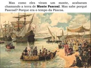 Mas como eles viram um monte, acabaram
chamando a terra de Monte Pascoal. Mas sabe porquê
Pascoal? Porque era o tempo da Páscoa.
 
