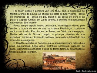 Foi assim desde a primeira vez, em 1532, com a expedição de
Martim Afonso de Sousa. Ao chegar ao porto de São Vicente - ponto
de interseção da costa do pau-brasil e da costa do ouro e da
prata, o Capitão fundou, em 22 de janeiro, a primeira vila portuguesa
na América: São Vicente.
Pouco tempo depois fundou uma outra, "nove léguas dentro pelo
sertão, a borda de um rio que se chama Piratininga", conforme
anotou seu irmão, Pero Lopes de Sousa, no Diário da Navegação.
Martim Afonso de Sousa cumpriu o principal objetivo de sua
expedição: iniciar a colonização do litoral para melhor defendê-lo das
incursões estrangeiras.
O Capitão repartiu os homens que o acompanhavam pelas duas
vilas inauguradas. Logo após, distribuiu sementes, cabeças de
gado, instrumentos agrícolas e lotes de terras Nomeou autoridades e
impôs a justiça e ordem.
Prof.: Andréa Lemos
 