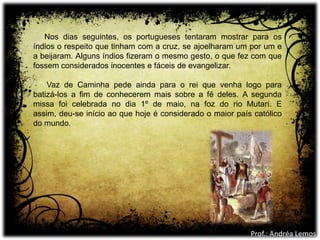 Nos dias seguintes, os portugueses tentaram mostrar para os
índios o respeito que tinham com a cruz, se ajoelharam um por um e
a beijaram. Alguns índios fizeram o mesmo gesto, o que fez com que
fossem considerados inocentes e fáceis de evangelizar.
Vaz de Caminha pede ainda para o rei que venha logo para
batizá-los a fim de conhecerem mais sobre a fé deles. A segunda
missa foi celebrada no dia 1º de maio, na foz do rio Mutarí. E
assim, deu-se início ao que hoje é considerado o maior país católico
do mundo.
Prof.: Andréa Lemos
 