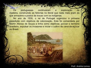 Os portugueses continuaram a exploração da
madeira, construindo as feitorias no litoral que nada mais eram do
que armazéns e postos de trocas com os indígenas.
No ano de 1530, o rei de Portugal organizou a primeira
expedição com objetivos de colonização. Esta foi comandada por
Martin Afonso de Souza e tinha como objetivos: povoar o território
brasileiro, expulsar os invasores e iniciar o cultivo de cana-de-açúcar
no Brasil.
Prof.: Andréa Lemos
 